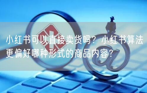 小红书可以直接卖货吗？小红书算法更偏好哪种形式的商品内容？