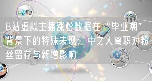 B站虚拟主播涨粉数据在“毕业潮”背景下的特殊表现：中之人离职对粉丝留存与新增影响