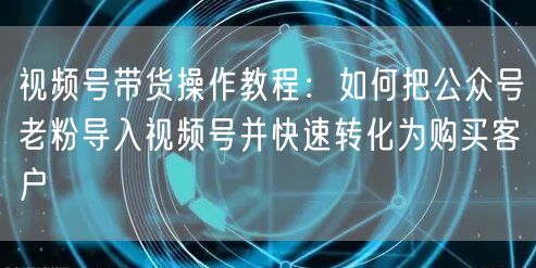 视频号带货操作教程：如何把公众号老粉导入视频号并快速转化为购买客户