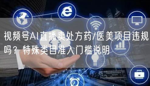 视频号AI直播卖处方药/医美项目违规吗？特殊类目准入门槛说明
