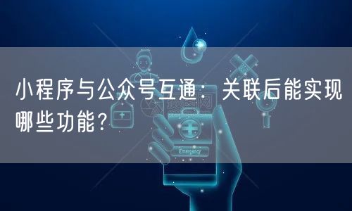 小程序与公众号互通：关联后能实现哪些功能？