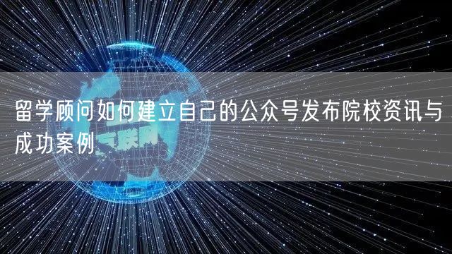 留学顾问如何建立自己的公众号发布院校资讯与成功案例
