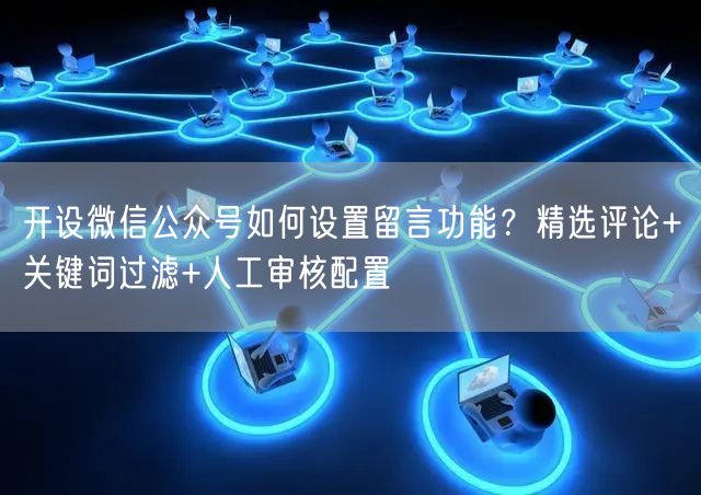 开设微信公众号如何设置留言功能？精选评论+关键词过滤+人工审核配置