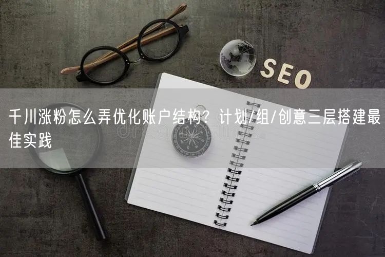 千川涨粉怎么弄优化账户结构？计划/组/创意三层搭建最佳实践