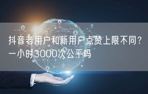 抖音老用户和新用户点赞上限不同？一小时3000次公平吗