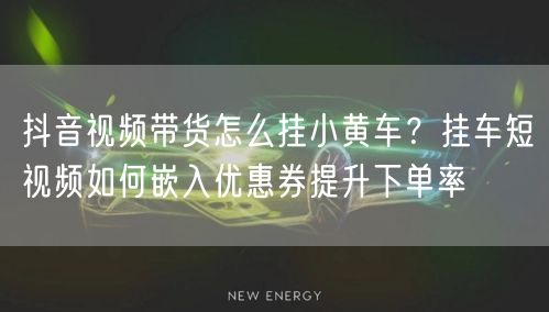 抖音视频带货怎么挂小黄车？挂车短视频如何嵌入优惠券提升下单率