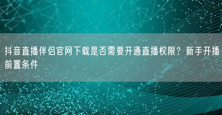 抖音直播伴侣官网下载是否需要开通直播权限？新手开播前置条件