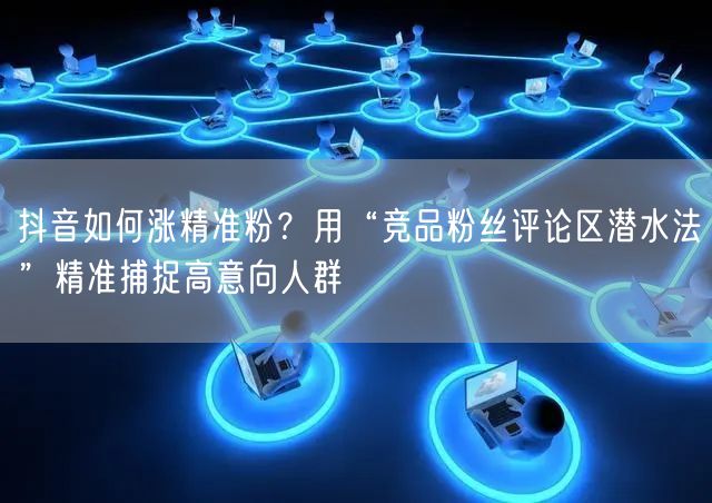 抖音如何涨精准粉？用“竞品粉丝评论区潜水法”精准捕捉高意向人群