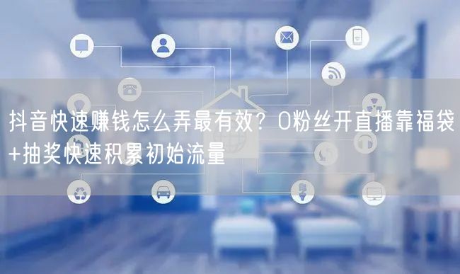 抖音快速赚钱怎么弄最有效？0粉丝开直播靠福袋+抽奖快速积累初始流量