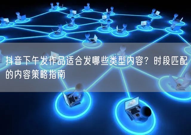 抖音下午发作品适合发哪些类型内容？时段匹配的内容策略指南