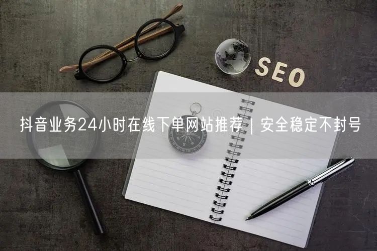 抖音业务24小时在线下单网站推荐｜安全稳