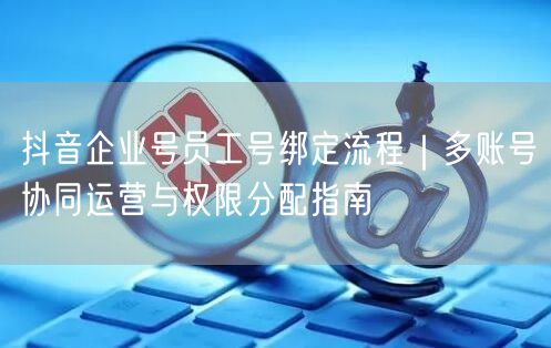 抖音企业号员工号绑定流程｜多账号协同运营与权限分配指南