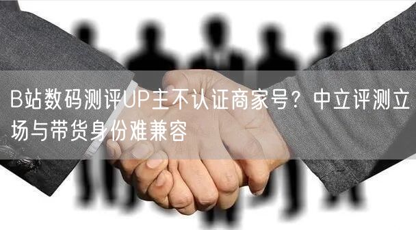 B站数码测评UP主不认证商家号？中立评测立场与带货身份难兼容
