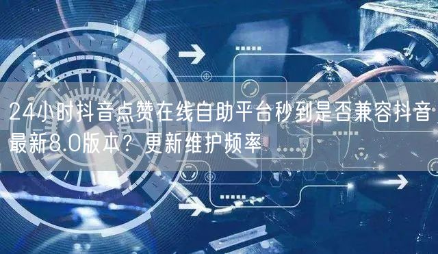 24小时抖音点赞在线自助平台秒到是否兼容抖音最新8.0版本？更新维护频率