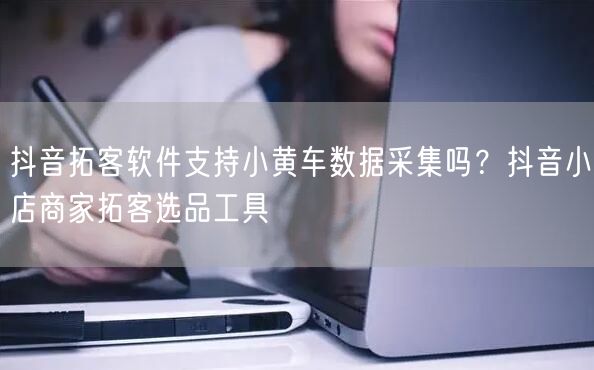 抖音拓客软件支持小黄车数据采集吗？抖音小店商家拓客选品工具