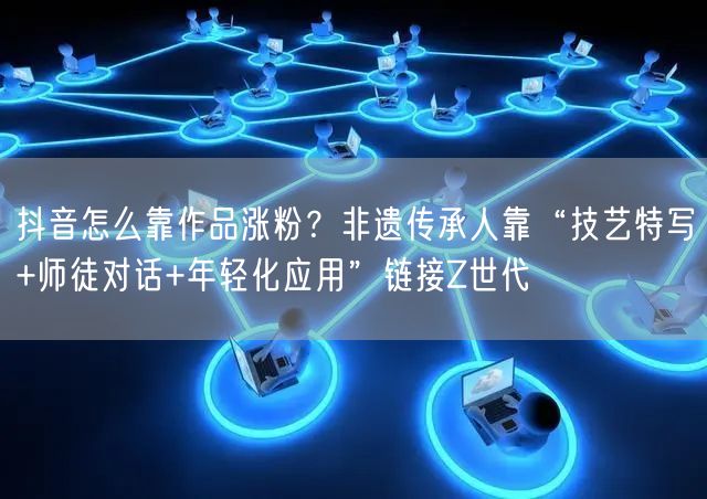 抖音怎么靠作品涨粉？非遗传承人靠“技艺特写+师徒对话+年轻化应用”链接Z世代