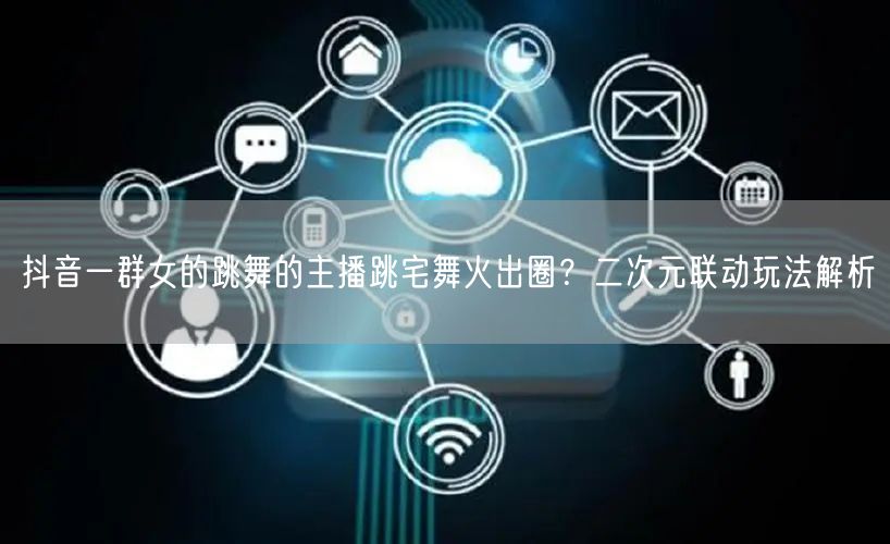抖音一群女的跳舞的主播跳宅舞火出圈？二次元联动玩法解析