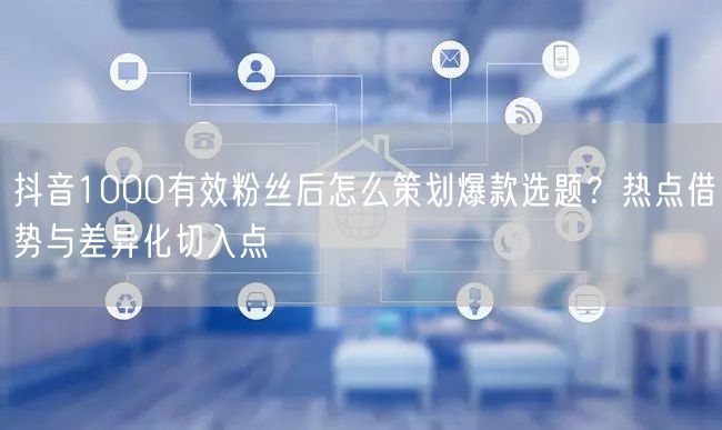 抖音1000有效粉丝后怎么策划爆款选题？热点借势与差异化切入点