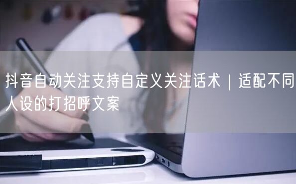 抖音自动关注支持自定义关注话术｜适配不同人设的打招呼文案