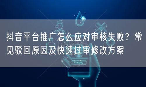 抖音平台推广怎么应对审核失败？常见驳回原因及快速过审修改方案