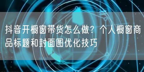 抖音开橱窗带货怎么做？个人橱窗商品标题和封面图优化技巧