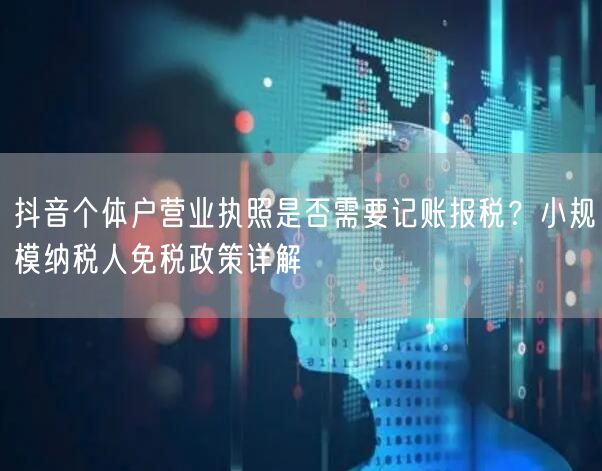 抖音个体户营业执照是否需要记账报税？小规模纳税人免税政策详解