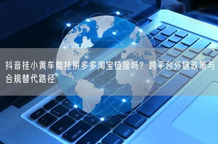 抖音挂小黄车能挂拼多多淘宝链接吗？跨平台外链政策与合规替代路径