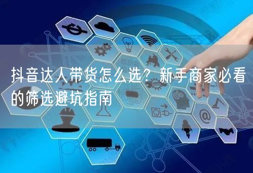 抖音达人带货怎么选？新手商家必看的筛选避坑指南
