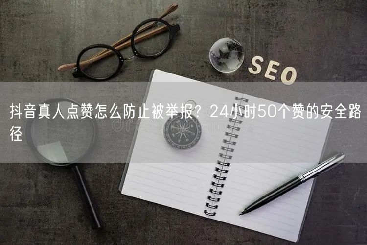 抖音真人点赞怎么防止被举报？24小时50个赞的安全路径
