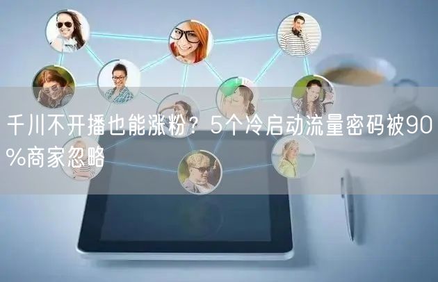 千川不开播也能涨粉？5个冷启动流量密码被90%商家忽略