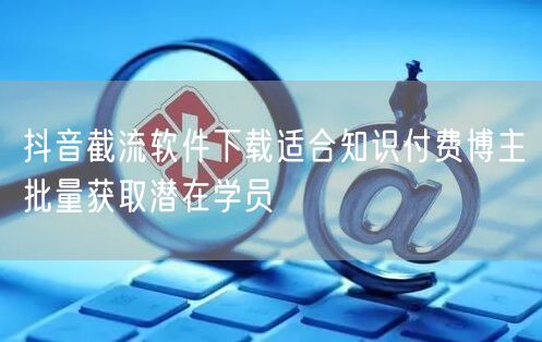 抖音截流软件下载适合知识付费博主批量获取潜在学员