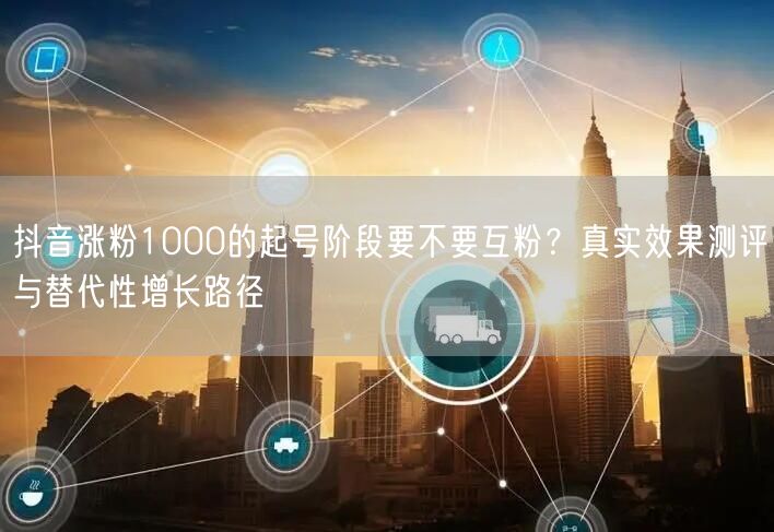 抖音涨粉1000的起号阶段要不要互粉？真实效果测评与替代性增长路径