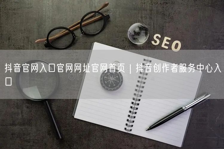 抖音官网入口官网网址官网首页｜抖音创作者服务中心入口