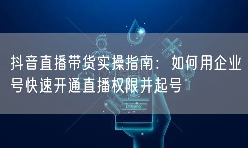 抖音直播带货实操指南：如何用企业号快速开通直播权限并起号
