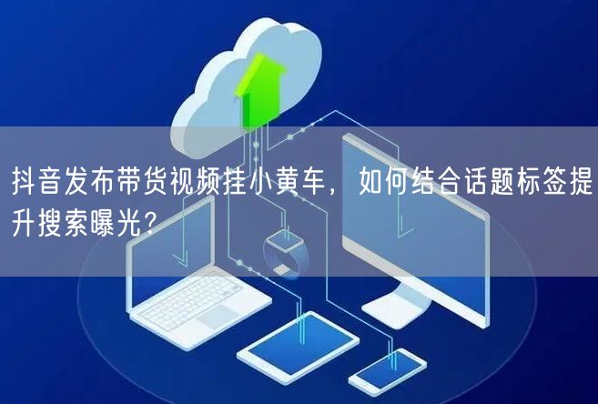 抖音发布带货视频挂小黄车，如何结合话题标签提升搜索曝光？