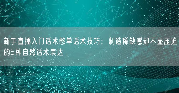 新手直播入门话术憋单话术技巧：制造稀缺感却不显压迫的5种自然话术表达