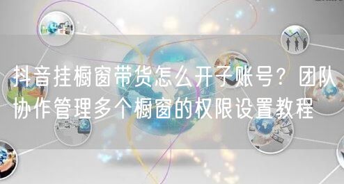 抖音挂橱窗带货怎么开子账号？团队协作管理多个橱窗的权限设置教程