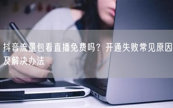 抖音流量包看直播免费吗？开通失败常见原因及解决办法