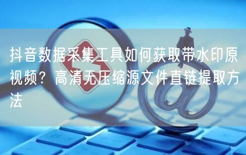 抖音数据采集工具如何获取带水印原视频？高清无压缩源文件直链提取方法