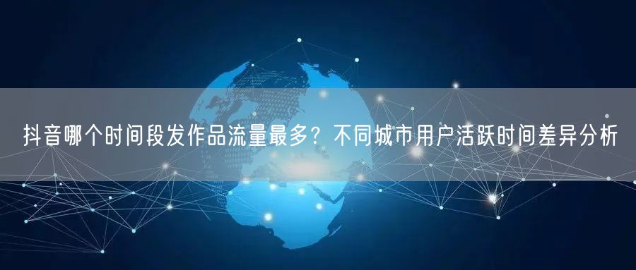 抖音哪个时间段发作品流量最多？不同城市用户活跃时间差异分析