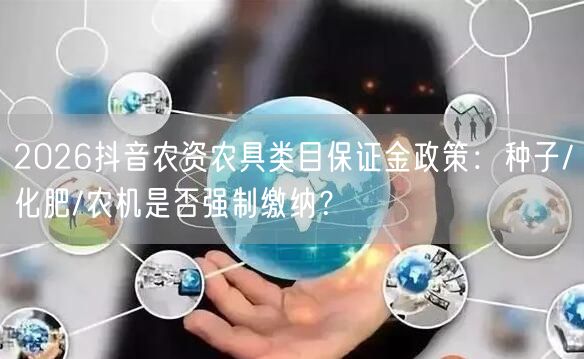 2026抖音农资农具类目保证金政策：种子/化肥/农机是否强制缴纳？