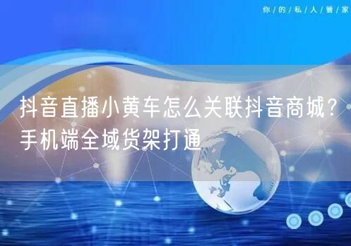 抖音直播小黄车怎么关联抖音商城？手机端全域货架打通