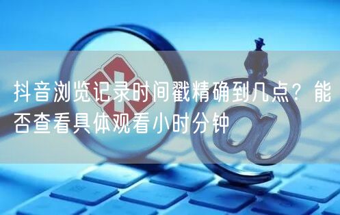 抖音浏览记录时间戳精确到几点？能否查看具体观看小时分钟